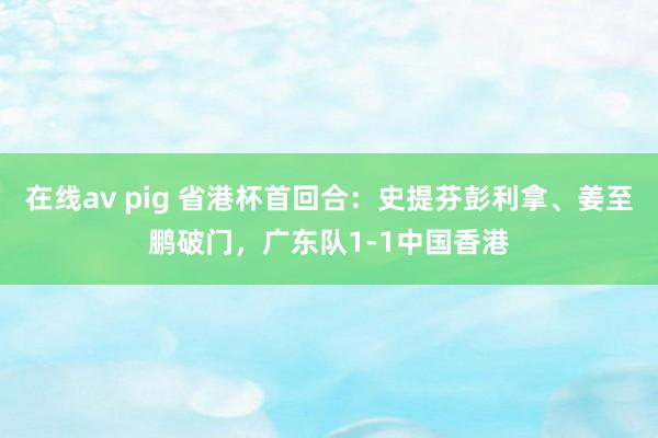 在线av pig 省港杯首回合：史提芬彭利拿、姜至鹏破门，广东队1-1中国香港