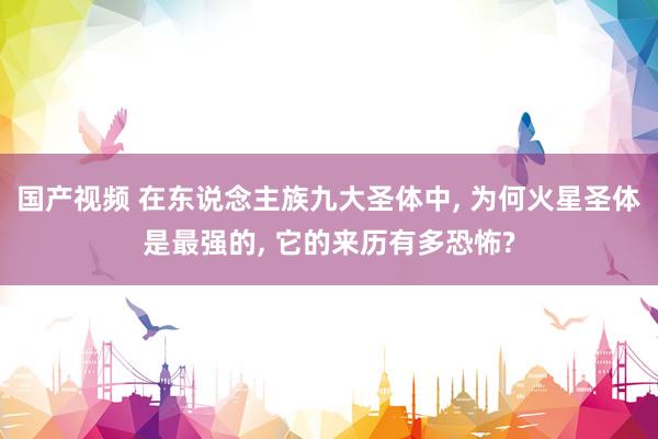 国产视频 在东说念主族九大圣体中， 为何火星圣体是最强的， 它的来历有多恐怖?